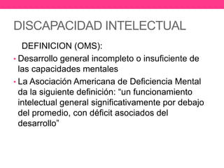 DISCAPACIDAD INTELECTUAL
DEFINICION (OMS):
• Desarrollo general incompleto o insuficiente de
las capacidades mentales
• La Asociación Americana de Deficiencia Mental
da la siguiente definición: “un funcionamiento
intelectual general significativamente por debajo
del promedio, con déficit asociados del
desarrollo”

 