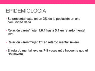 EPIDEMIOLOGIA
• Se presenta hasta en un 3% de la población en una

comunidad dada
• Relación varón/mujer 1.6:1 hasta 5:1 en retardo mental

leve
• Relación varón/mujer 1:1 en retardo mental severo
• El retardo mental leve es 7-8 veces más frecuente que el

RM severo

 