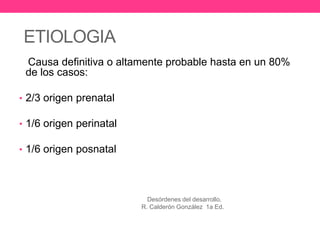 ETIOLOGIA
Causa definitiva o altamente probable hasta en un 80%
de los casos:
• 2/3 origen prenatal
• 1/6 origen perinatal
• 1/6 origen posnatal

Desórdenes del desarrollo.
R. Calderón González 1a Ed.

 