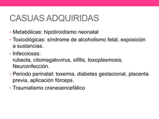 CASUAS ADQUIRIDAS
• Metabólicas: hipotiroidismo neonatal
• Toxicológicas: síndrome de alcoholismo fetal, exposición

a sustancias.
• Infecciosas:
rubeola, citomegalovirus, sífilis, toxoplasmosis.
Neuroinfección.
• Periodo perinatal: toxemia, diabetes gestacional, placenta
previa, aplicación fórceps.
• Traumatismo craneoencefálico

 