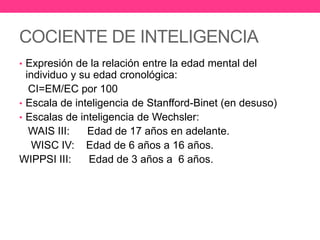 COCIENTE DE INTELIGENCIA
• Expresión de la relación entre la edad mental del

individuo y su edad cronológica:
CI=EM/EC por 100
• Escala de inteligencia de Stanfford-Binet (en desuso)
• Escalas de inteligencia de Wechsler:
WAIS III:
Edad de 17 años en adelante.
WISC IV: Edad de 6 años a 16 años.
WIPPSI III:
Edad de 3 años a 6 años.

 