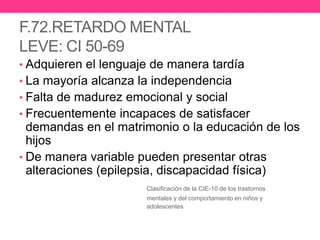 F.72.RETARDO MENTAL
LEVE: CI 50-69
• Adquieren el lenguaje de manera tardía

• La mayoría alcanza la independencia
• Falta de madurez emocional y social
• Frecuentemente incapaces de satisfacer

demandas en el matrimonio o la educación de los
hijos
• De manera variable pueden presentar otras
alteraciones (epilepsia, discapacidad física)
Clasificación de la CIE-10 de los trastornos
mentales y del comportamiento en niños y
adolescentes

 