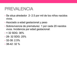 PREVALENCIA
• Se situa alrededor 2- 2.5 por mil de los niños nacidos
•
•
•
•
•
•

vivos.
Asociado a edad gestacional y peso
Sobrevivencia de prematurez 1 por cada 20 nacidos
vivos. Incidencia por edad gestacional:
< 32 SDG: 36%
28- 32 SDG: 25%
32-38: 2.5%
38-42: 32 %

 