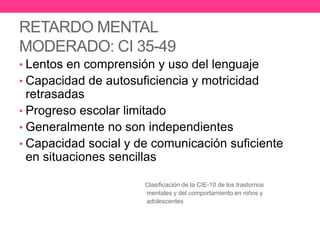 RETARDO MENTAL
MODERADO: CI 35-49
• Lentos en comprensión y uso del lenguaje

• Capacidad de autosuficiencia y motricidad

retrasadas
• Progreso escolar limitado
• Generalmente no son independientes
• Capacidad social y de comunicación suficiente
en situaciones sencillas
Clasificación de la CIE-10 de los trastornos
mentales y del comportamiento en niños y
adolescentes

 