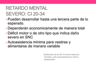 RETARDO MENTAL
SEVERO: CI 20-34
• Pueden desarrollar hasta una tercera parte de lo

esperado.
• Dependerán economicamente de manera total
• Déficit motor o de otro tipo que indica daño
severo en SNC
• Autoasistencia mínima para vestirse y
alimentarse de manera variable
Clasificación de la CIE-10 de los trastornos
mentales y del comportamiento en niños y
adolescentes

 