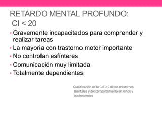 RETARDO MENTAL PROFUNDO:
CI < 20
• Gravemente incapacitados para comprender y

realizar tareas
• La mayoria con trastorno motor importante
• No controlan esfínteres
• Comunicación muy limitada
• Totalmente dependientes
Clasificación de la CIE-10 de los trastornos
mentales y del comportamiento en niños y
adolescentes

 