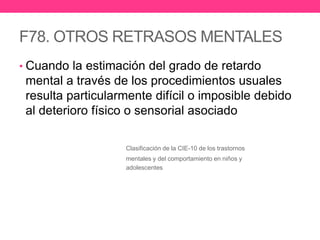 F78. OTROS RETRASOS MENTALES
• Cuando la estimación del grado de retardo

mental a través de los procedimientos usuales
resulta particularmente difícil o imposible debido
al deterioro físico o sensorial asociado
Clasificación de la CIE-10 de los trastornos
mentales y del comportamiento en niños y
adolescentes

 
