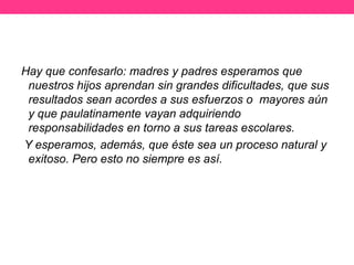 Hay que confesarlo: madres y padres esperamos que
nuestros hijos aprendan sin grandes dificultades, que sus
resultados sean acordes a sus esfuerzos o mayores aún
y que paulatinamente vayan adquiriendo
responsabilidades en torno a sus tareas escolares.
Y esperamos, además, que éste sea un proceso natural y
exitoso. Pero esto no siempre es así.

 