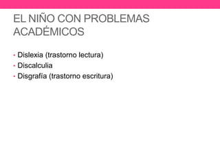 EL NIÑO CON PROBLEMAS
ACADÉMICOS
• Dislexia (trastorno lectura)
• Discalculia
• Disgrafía (trastorno escritura)

 
