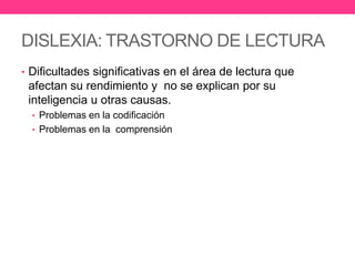 DISLEXIA: TRASTORNO DE LECTURA
• Dificultades significativas en el área de lectura que

afectan su rendimiento y no se explican por su
inteligencia u otras causas.
• Problemas en la codificación
• Problemas en la comprensión

 