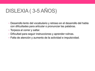 DISLEXIA ( 3-5 AÑOS)
• Desarrollo lento del vocabulario y retraso en el desarrollo del habla

con dificultades para articular o pronunciar las palabras.
• Torpeza al correr y saltar.
• Dificultad para seguir instrucciones y aprender rutinas.
• Falta de atención y aumento de la actividad e impulsividad.

 