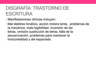 DISGRAFÍA: TRASTORNO DE
ESCRITURA
• Manifestaciones clínicas incluyen:
• Mal deletreo fonético, acción motora lenta, problemas de

la mecánica, mala legibilidad, inversión de las
letras, omisión sustitución de letras, falla de la
secuenciación, problemas para mantener la
horizontalidad y del espaciado.

 