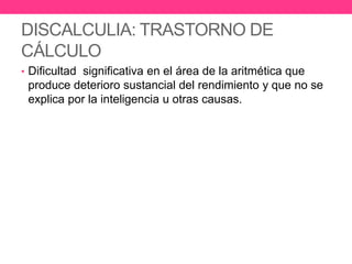 DISCALCULIA: TRASTORNO DE
CÁLCULO
• Dificultad significativa en el área de la aritmética que

produce deterioro sustancial del rendimiento y que no se
explica por la inteligencia u otras causas.

 