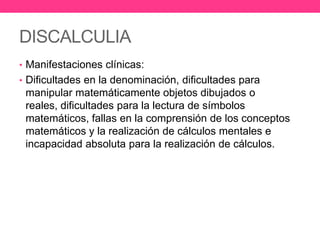 DISCALCULIA
• Manifestaciones clínicas:
• Dificultades en la denominación, dificultades para

manipular matemáticamente objetos dibujados o
reales, dificultades para la lectura de símbolos
matemáticos, fallas en la comprensión de los conceptos
matemáticos y la realización de cálculos mentales e
incapacidad absoluta para la realización de cálculos.

 