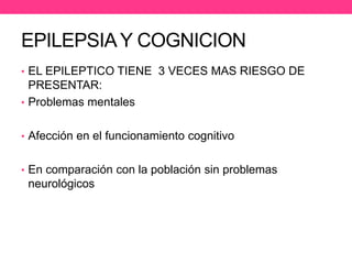 EPILEPSIA Y COGNICION
• EL EPILEPTICO TIENE 3 VECES MAS RIESGO DE

PRESENTAR:
• Problemas mentales
• Afección en el funcionamiento cognitivo
• En comparación con la población sin problemas

neurológicos

 