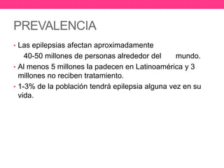 PREVALENCIA
• Las epilepsias afectan aproximadamente

40-50 millones de personas alrededor del
mundo.
• Al menos 5 millones la padecen en Latinoamérica y 3
millones no reciben tratamiento.
• 1-3% de la población tendrá epilepsia alguna vez en su
vida.

 