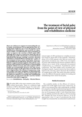 The treatment of facial palsy
from the point of view of physical
and rehabilitation medicine
T. S. SHAFSHAK
There are evidences to support recommending the ear-
ly intake of prednisone (in its appropriate dose of 1
mg/kg body weight for up to 70 or 80 mg/day) or the
combined use of prednisone and acyclovir (or valacy-
clovir) within 72 h following the onset of paralysis in
order to improve the outcome of Bell’s palsy (BP).
Although there may be a controversy about the role of
physiotherapy in BP or facial palsy, it seemed that local
superficial heat therapy, massage, exercises, electrical
stimulation and biofeedback training have a place in
the treatment of lower motor facial palsy. However,
each modality has its indications. Moreover, some reha-
bilitative surgical methods might be of benefit for some
patients with traumatic facial injuries or long standing
paralysis without recovery, but early surgery in BP is
usually not recommended. However, few may recom-
mend early surgery in BP when there is 90-100% facial
nerve degeneration. The efficacy of acupuncture, mag-
netic pellets and other modalities of physiotherapy
needs further investigation. The general principles and
the different opinions in treating and rehabilitating
facial palsy are discussed and the need for further
research in this field is suggested.
Key words: Rehabilitation - Bell palsy - Physical fitness.
Bell’s palsy (BP) is the most common cause of low-
er motor facial palsy. There is a relatively high
incidence of BP in Alexandria, Egypt.1 It is also com-
mon in many other countries including the Mediter-
Received: April 11, 2005.
Accepted for publication: December 28, 2005.
Address reprint requests to: Dr. T. S. Shafshak, Department of
Physical and Rehabilitation Medicine, Faculty of Medicine, Alexandria
University, Alexandria, Egypt. E-mail: tshafshak@yahoo.com
Vol. 42 - No. 1 EUROPA MEDICOPHYSICA 41
Department of Physical and Rehabilitation Medicine
Faculty of Medicine,
Alexandria University, Alexandria, Egypt
ranean region. In BP, spontaneous complete recovery
was found in about 69% of the patients.2 Therefore,
about 31% of BP patients who did not receive the
appropriate treatment may suffer from incomplete
recovery with residual facial muscle weakness with or
without one or more of the commonly encountered
complications e.g. synkinesis, hyperkinesis and/or
contracture. The latter might cause secondary psy-
chological sequels. A great concern has been made to
improve the outcome; and to decrease the incidence
of complications in BP. This article describes and dis-
cusses the different therapeutic options for treating and
rehabilitating lower motor facial palsy.
Medical treatment
The available studies on the efficacy of corticos-
teroids (CS) in BP might reveal some controversy. In
1983, it was reported that, after analysing the available
few properly controlled randomized prospective stud-
ies on the role of CS in BP (among 92 published arti-
cles on CS treatment in BP), it was found that there
was no definite proof for the efficacy of CS in treating
BP.3 Despite the lack of proven efficacy, CS in its
appropriate dose (1 mg of prednisone/kg body
weight) has remained the recommended medical treat-
REVIEW
EURA MEDICOPHYS 2006;42:41-7
 