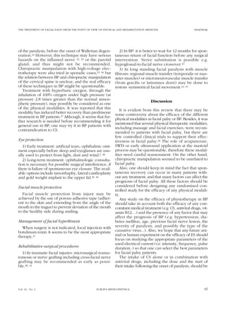 THE TREATMENT OF FACIAL PALSY FROM THE POINT OF VIEW OF PHYSICAL AND REHABILITATION MEDICINE SHAFSHAK
of the paralysis, before the onset of Wallerian degen-
eration.34 However, this technique may have serious
hazards on the inflamed nerve 22, 29 or the parotid
gland; and thus might not be recommended.
Chiropractic manipulation with high-voltage elec-
trotherapy were also tried in sporadic cases,35, 36 but
the relation between BP and chiropractic manipulation
of the cervical spine is unclear; and the real efficacy
of these techniques in BP might be questionable.
Treatment with hyperbaric oxygen, through the
inhalation of 100% oxygen under high pressure (at
pressure 2.8 times greater than the normal atmos-
pheric pressure), may possibly be considered as one
of the physical modalities. It was reported that this
modality has induced better recovery than prednisone
treatment in BP patients.37 Although, it seems that fur-
ther research is needed before recommending it for
general use in BP, one may try it in BP patients with
contraindication to CS.
Eye protection
1) Early treatment: artificial tears, ophthalmic oint-
ment especially before sleep and eyeglasses are usu-
ally used to protect from light, dust and wind.5, 38
2) Long-term treatment: ophthalmologic consulta-
tion is necessary for possible surgical interference, if
there is failure of spontaneous eye closure. The avail-
able options include tarsorrhaphy, lateral canthoplasty
and gold weight implant to the upper lid.39, 40
Facial muscle protection
Facial muscle protection from injury may be
achieved by the use of porous adhesive tape (adher-
ent to the skin and extending from the angle of the
mouth to the tragus) to prevent deviation of the mouth
to the healthy side during smiling.
Management of facial hyperkinesis
When surgery is not indicated, local injection with
botulinum toxin A seems to be the most appropriate
therapy.41
Rehabilitative surgical procedures
1) In traumatic facial injuries: microsurgical reanas-
tomosis or nerve grafting including cross-facial nerve
grafting may be recommended as early as possi-
ble.38, 42
2) In BP: it is better to wait for 12 months for spon-
taneous return of facial function before any surgical
intervention. Nerve substitution is possible e.g.
hypoglossal-to-facial nerve crossover.43
3) In long standing facial paralysis with muscle
fibrosis: regional muscle transfer (temporalis or mas-
seter muscles) or microneurovascular muscle transfer
(from gracilis or latissimus dorsi) may be done to
restore symmetrical facial movement.44, 45
Discussion
It is evident from this review that there may be
some controversy about the efficacy of the different
physical modalities in facial palsy or BP. Besides, it was
mentioned that several physical therapeutic modalities,
including massage and facial exercises, were recom-
mended to patients with facial palsy, but there are
few controlled clinical trials to support their effec-
tiveness in facial palsy.46 The role of acupuncture,
SWD or early ultrasound application at the mastoid
process may be questionable, therefore these modal-
ities need careful reassessment. On the other hand,
chiropractic manipulation seemed to be unrelated to
facial palsy.
Also, one should keep in mind the fact that spon-
taneous recovery can occur in many patients with-
out any treatment; and that many factors can affect the
prognosis of facial palsy. All these factors should be
considered before designing any randomised con-
trolled study for the efficacy of any physical modali-
ty.
Any study on the efficacy of physiotherapy in BP
should take in account both the efficacy of any con-
comitant medical treatment (e.g. CS, antiviral drugs, vit-
amin B12…) and the presence of any factor that may
affect the prognosis of BP (e.g. hypertension, dia-
betes mellitus, age, previous facial nerve lesion, the
severity of paralysis, and possibly the type of the
causative virus...). Also, we hope that any future ani-
mal or human experiment on the efficacy of ES should
focus on studying the appropriate parameters of the
used electrical current (i.e. intensity, frequency, pulse
duration..) so that one can select the best parameters
for facial palsy patients.
The intake of CS alone or in combination with
antiviral drugs, including the dose and the start of
their intake following the onset of paralysis, should be
Vol. 42 - No. 1 EUROPA MEDICOPHYSICA 45
 