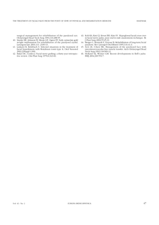 THE TREATMENT OF FACIAL PALSY FROM THE POINT OF VIEW OF PHYSICAL AND REHABILITATION MEDICINE SHAFSHAK
surgical management for rehabilitation of the paralysed eye.
Otolaryngol Head Neck Surg 1994;110:288-95.
40. Snyder MC, Johnson PJ, Moore GF, Ogren FP. Early versus late gold
weight implantation for rehabilitation of the paralysed eyelid.
Laryngoscope 2001;111: 2109-13.
41. Laskawi R, Rohrbach S. Selected situations in the treatment of
facial hyperkinesis with Botulinum toxin type A. Otol Neurotol
2002;23Suppl 1:S90.
42. Baker DC, Conley J. Facial nerve grafting: a thirty-year retrospec-
tive review. Clin Plast Surg 1979;6:343-60.
43. Koh KS, Kim CJ, Kwun BD, Kim SY. Hypoglossal facial cross over
in facial nerve palsy; pure end-to-side anastomosis technique. Br
J Plast Surg 2002;55:25-31.
44. Berges C, Boutault F, Fraysse B. Rehabilitation of long-term facial
paralysis. Rev Laryngol Otol Rhinol 1995;116:41-3.
45. Aviv JE, Urken ML. Management of the paralyzed face with
microneurovascular free muscle transfer. Arch Otolaryngol Head
Neck Surg 1992;118:909-12.
46. Holland NJ, Weiner GM. Recent developments in Bell’s palsy.
BMJ 2004;329:553-7.
Vol. 42 - No. 1 EUROPA MEDICOPHYSICA 47
 