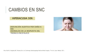 CAMBIOS EN SNC
DISFUNCIÓN AUDITIVA POR DAÑO A
SNC
ANOMALÍAS EN LA RESPUESTA DEL
TRONCO ENCEFALICO
HIPERACUSIA 30%
Flint, Paul W., Haughey BH, Thomas JR, et. al. Cummings Otolaryngology Head and Neck Surgery. 7ª ed. St. Louis: Mosby, 2021.
 