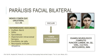 PARÁLISIS FACIAL BILATERAL
MENOS COMÚN QUE
UNILATERAL
0.3-2%
ENFERMEDADES ASOCIADAS:
• Guillain-Barré
• Sifilis
• Sarcoidiosis
• Hipertensión intracraneal
benigna
• Encefalitis de tallo
• Neuropatía múltiple
idiopática
EXAMEN NEUROLOGICO
COMPLETO
PUNCIÓN LUMBAR, BH, QS,
VDRL, CULTIVO,
ANTICUERPOS, RMN
EXCLUIR
TUMOR
INTRAPONTINO Y
PREPONTINO
Flint, Paul W., Haughey BH, Thomas JR, et. al. Cummings Otolaryngology Head and Neck Surgery. 7ª ed. St. Louis: Mosby, 2021.
 