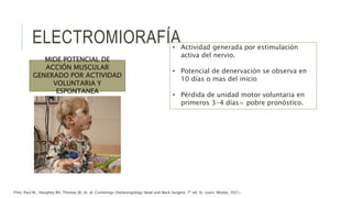 ELECTROMIORAFÍA
MIDE POTENCIAL DE
ACCIÓN MUSCULAR
GENERADO POR ACTIVIDAD
VOLUNTARIA Y
ESPONTANEA
• Actividad generada por estimulación
activa del nervio.
• Potencial de denervación se observa en
10 días o mas del inicio
• Pérdida de unidad motor voluntaria en
primeros 3-4 días= pobre pronóstico.
Flint, Paul W., Haughey BH, Thomas JR, et. al. Cummings Otolaryngology Head and Neck Surgery. 7ª ed. St. Louis: Mosby, 2021.
 