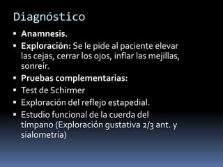 Diagnóstico
 Anamnesis.
 Exploración: Se le pide al paciente elevar
    las cejas, cerrar los ojos, inflar las mejillas,
    sonreír.
   Pruebas complementarias:
   Test de Schirmer
   Exploración del reflejo estapedial.
   Estudio funcional de la cuerda del
    tímpano (Exploración gustativa 2/3 ant. y
    sialometría)
 