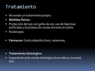 Tratamiento
 No existe un tratamiento propio.
 Medidas físicas:
 Protección del ojo con gafas de sol, uso de lágrimas
  artificiales y la protección ocular durante el sueño.
 fisioterapia

 Fármacos: Corticoides/Aciclovir, vitaminas,



 Tratamiento Quirúrgico:
 Importante ante ciertas etiologías (traumática, tumoral,
  etc).
 