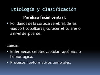 Etiología y clasificación
          Parálisis facial central:
 Por daños de la corteza cerebral, de las
  vías corticobulbares, corticorreticulares o
  a nivel del puente.

Causas:
 Enfermedad cerebrovascular isquémica o
  hemorrágica.
 Procesos neoformativos tumorales.
 