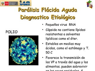 Parálisis Flácida Aguda Diagnostico Etiológico Pequeños virus  RNA Cápside no contiene lípidos: resistentes a solventes lipídicos como el éter. Estables en medios muy ácidos, como el estómago y T. 50 C Favorece la transmisión de los VP a través del agua y los alimentos. pueden sobrevivir en las aguas residuales  4 meses. POLIO 