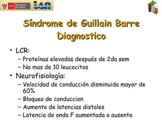 Síndrome de Guillain Barre Diagnostico LCR: Proteínas elevadas después de 2da sem No mas de 10 leucocitos Neurofisiología: Velocidad de conducción disminuida mayor de 60% Bloqueo de conduccion Aumento de latencias distales Latencia de onda F aumentada o ausente 