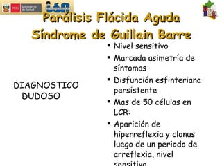 Parálisis Flácida Aguda Síndrome de Guillain Barre DIAGNOSTICO DUDOSO Nivel sensitivo Marcada asimetría de síntomas Disfunción esfinteriana persistente Mas de 50 células en LCR: Aparición de hiperreflexia y clonus luego de un periodo de arreflexia, nivel sensitivo.  Fiebre al inicio 
