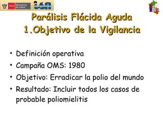 Parálisis Flácida Aguda 1.Objetivo de la Vigilancia Definición operativa Campaña OMS: 1980 Objetivo: Erradicar la polio del mundo Resultado: Incluir todos los casos de probable poliomielitis 