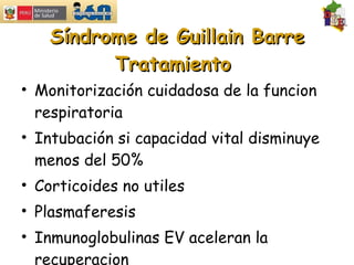 Síndrome de Guillain Barre Tratamiento  Monitorización cuidadosa de la funcion respiratoria Intubación si capacidad vital disminuye menos del 50% Corticoides no utiles Plasmaferesis Inmunoglobulinas EV aceleran la recuperacion 