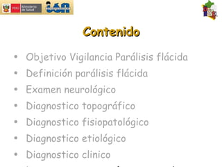 Contenido Objetivo Vigilancia Parálisis flácida Definición parálisis flácida Examen neurológico  Diagnostico topográfico Diagnostico fisiopatológico Diagnostico etiológico Diagnostico clinico Diagnostico por exámenes auxiliares 