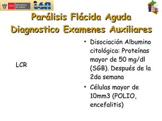 Parálisis Flácida Aguda Diagnostico Examenes Auxiliares LCR Disociación Albumino citológica: Proteínas mayor de 50 mg/dl (SGB). Después de la 2da semana Células mayor de 10mm3 (POLIO, encefalitis) 