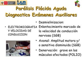 Parálisis Flácida Aguda Diagnostico Exámenes Auxiliares ELECTROMIOGRAFIA Y VELOCIDAD DE CONDUCCION Desmielinizacion: Enlentecimiento marcado de la velocidad de conducción nerviosa (SGB) Axonal: Amplitud motora y/o sensitiva disminuida (SGB) Denervación:  grave en los músculos afectados (POLIO) 