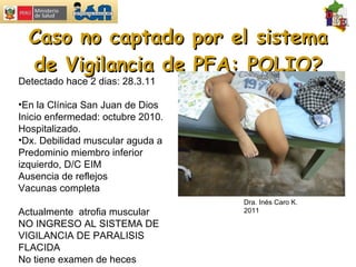 Caso no captado por el sistema de Vigilancia de PFA: POLIO? Detectado hace 2 dias: 28.3.11  En la Clínica San Juan de Dios Inicio enfermedad: octubre 2010. Hospitalizado. Dx. Debilidad muscular aguda a  Predominio miembro inferior izquierdo, D/C EIM Ausencia de reflejos Vacunas completa Actualmente  atrofia muscular NO INGRESO AL SISTEMA DE VIGILANCIA DE PARALISIS FLACIDA No tiene examen de heces Dra. Inés Caro K. 2011 