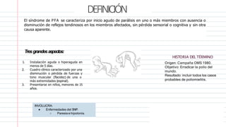 DEFINICIÓN
1. Instalación aguda o hiperaguda en
menos de 5 días.
2. Cuadro clínico caracterizado por una
disminución o pérdida de fuerzas y
tono muscular (flacidez) de una o
más extremidades (espinal).
3. Presentarse en niños, menores de 15
años.
INVOLUCRA:
● Enfermedades del SNP.
○ Paresia e hipotonía.
El síndrome de PFA se caracteriza por inicio agudo de parálisis en uno o más miembros con ausencia o
disminución de reflejos tendinosos en los miembros afectados, sin pérdida sensorial o cognitiva y sin otra
causa aparente.
Tresgrandesaspectos:
HISTORIA DEL TÉRMINO
Origen: Campaña OMS 1980.
Objetivo: Erradicar la polio del
mundo.
Resultado: incluir todos los casos
probables de poliomielitis.
 