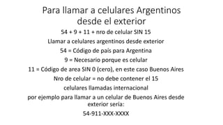 Para llamar a celulares Argentinos
desde el exterior
54 + 9 + 11 + nro de celular SIN 15
Llamar a celulares argentinos desde exterior
54 = Código de país para Argentina
9 = Necesario porque es celular
11 = Código de area SIN 0 (cero), en este caso Buenos Aires
Nro de celular = no debe contener el 15
celulares llamadas internacional
por ejemplo para llamar a un celular de Buenos Aires desde
exterior sería:
54-911-XXX-XXXX
 