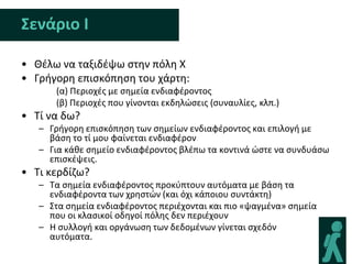 Σενάριο Ι

• Θζλω να ταξιδζψω ςτθν πόλθ Χ
• Γριγορθ επιςκόπθςθ του χάρτθ:
      (α) Περιοχζσ με ςθμεία ενδιαφζροντοσ
      (β) Περιοχζσ που γίνονται εκδθλϊςεισ (ςυναυλίεσ, κλπ.)
• Τί να δω?
   – Γριγορθ επιςκόπθςθ των ςθμείων ενδιαφζροντοσ και επιλογι με
     βάςθ το τί μου φαίνεται ενδιαφζρον
   – Για κάκε ςθμείο ενδιαφζροντοσ βλζπω τα κοντινά ϊςτε να ςυνδυάςω
     επιςκζψεισ.
• Τι κερδίηω?
   – Τα ςθμεία ενδιαφζροντοσ προκφπτουν αυτόματα με βάςθ τα
     ενδιαφζροντα των χρθςτϊν (και όχι κάποιου ςυντάκτθ)
   – Στα ςθμεία ενδιαφζροντοσ περιζχονται και πιο «ψαγμζνα» ςθμεία
     που οι κλαςικοί οδθγοί πόλθσ δεν περιζχουν
   – Η ςυλλογι και οργάνωςθ των δεδομζνων γίνεται ςχεδόν
     αυτόματα.
 