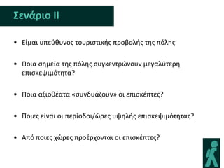 Σενάριο ΙΙ

• Είμαι υπεφκυνοσ τουριςτικισ προβολισ τθσ πόλθσ

• Ποια ςθμεία τθσ πόλθσ ςυγκεντρϊνουν μεγαλφτερθ
  επιςκεψιμότθτα?

• Ποια αξιοκζατα «ςυνδυάηουν» οι επιςκζπτεσ?

• Ποιεσ είναι οι περίοδοι/ϊρεσ υψθλισ επιςκεψιμότθτασ?

• Από ποιεσ χϊρεσ προζρχονται οι επιςκζπτεσ?
 