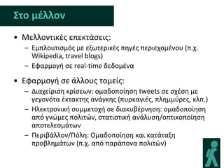 Στο μζλλον
• Μελλοντικζσ επεκτάςεισ:
  – Εμπλουτιςμόσ με εξωτερικζσ πθγζσ περιεχομζνου (π.χ.
    Wikipedia, travel blogs)
  – Εφαρμογι ςε real-time δεδομζνα

• Εφαρμογι ςε άλλουσ τομείσ:
  – Διαχείριςθ κρίςεων: ομαδοποίθςθ tweets ςε ςχζςθ με
    γεγονότα ζκτακτθσ ανάγκθσ (πυρκαγιζσ, πλθμμφρεσ, κλπ.)
  – Ηλεκτρονικι ςυμμετοχι ςε διακυβζρνθςθ: ομαδοποίθςθ
    από γνϊμεσ πολιτϊν, ςτατιςτικι ανάλυςθ/οπτικοποίθςθ
    αποτελεςμάτων
  – Περιβάλλον/Πόλθ: Ομαδοποίθςθ και κατάταξθ
    προβλθμάτων (π.χ. από παράπονα πολιτϊν)
 
