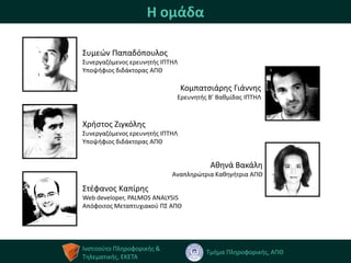 Η ομάδα

Συμεϊν Παπαδόπουλοσ
Συνεργαηόμενοσ ερευνθτισ ΙΠΤΗΛ
Υποψιφιοσ διδάκτορασ ΑΠΘ

                                 Κομπατςιάρθσ Γιάννθσ
                             Ερευνθτισ Β’ Βακμίδασ ΙΠΤΗΛ



Χριςτοσ Ζιγκόλθσ
Συνεργαηόμενοσ ερευνθτισ ΙΠΤΗΛ
Υποψιφιοσ διδάκτορασ ΑΠΘ


                                        Ακθνά Βακάλθ
                            Αναπλθρϊτρια Κακθγιτρια ΑΠΘ

Στζφανοσ Καπίρθσ
Web developer, PALMOS ANALYSIS
Απόφοιτοσ Μεταπτυχιακοφ ΠΣ ΑΠΘ




Ινςτιτοφτο Πλθροφορικισ &
                                       Τμιμα Πλθροφορικισ, ΑΠΘ
Τθλεματικισ, ΕΚΕΤΑ
 