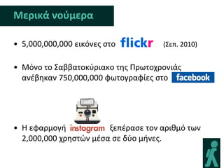Μερικά νοφμερα

• 5,000,000,000 εικόνεσ ςτο          (Σεπ. 2010)


• Μόνο το Σαββατοκφριακο τθσ Πρωτοχρονιάσ
  ανζβθκαν 750,000,000 φωτογραφίεσ ςτο




• Η εφαρμογι            ξεπζραςε τον αρικμό των
  2,000,000 χρθςτϊν μζςα ςε δφο μινεσ.
 