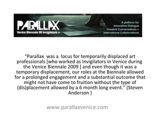 “ Parallax  was a  locus for temporarily displaced art professionals [who worked as Invigilators in Venice during  the Venice Biennale 2009 ] and even though it was a temporary displacement, our roles at the Biennale allowed for a prolonged engagement and a substantial outcome that might not have come to fruition without the type of (dis)placement allowed by a 6 month long event.” (Steven Anderson ) www.parallaxvenice.com 