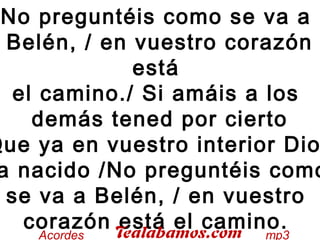 No preguntéis como se va a
Belén, / en vuestro corazón
está
el camino./ Si amáis a los
demás tened por cierto
Que ya en vuestro interior Dio
a nacido /No preguntéis como
se va a Belén, / en vuestro
corazón está el camino.