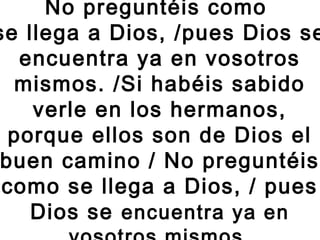 No preguntéis como
se llega a Dios, /pues Dios se
encuentra ya en vosotros
mismos. /Si habéis sabido
verle en los hermanos,
porque ellos son de Dios el
buen camino / No preguntéis
como se llega a Dios, / pues
Dios se encuentra ya en