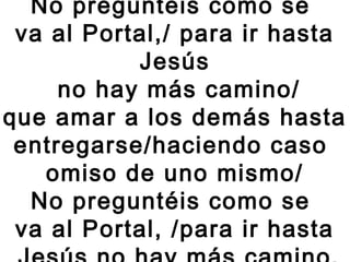 No preguntéis como se
va al Portal,/ para ir hasta
Jesús
no hay más camino/
que amar a los demás hasta
entregarse/haciendo caso
omiso de uno mismo/
No preguntéis como se
va al Portal, /para ir hasta