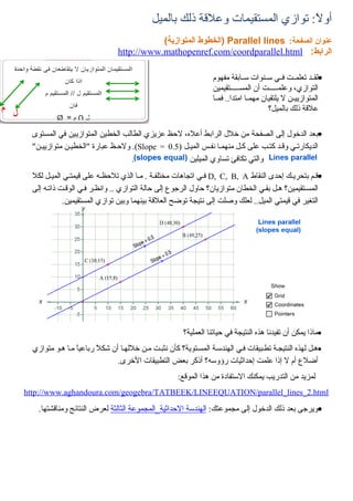 ‫أولً: توازي المستقيمات وعلقة ذلك بالميل‬
                                           ‫عنوان الصفحة: ‪) Parallel lines‬الخطوط المتوازية(‬
                                ‫الرابط: ‪http://www.mathopenref.com/coordparallel.html‬‬

                                                                 ‫•لقييد تعلمييت فييي سيينوات سييابقة مفهوم‬
                                                                 ‫التوازي، وعلميييييت أن المسيييييتقيمين‬
                                                                 ‫المتوازيييين ل يلتقيان مهمييا امتدا.. فمييا‬
                                                                                        ‫علقة ذلك بالميل؟‬

  ‫•بعد الدخول إلى الصفحة من خلل الرابط أعله، لحظ عزيزي الطالب الخطين المتوازيين في المستوى‬
  ‫الديكارتيي وقيد كتيب على كيل منهميا نفيس المييل )5.0 = ‪ .(Slope‬ولحيظ عبارة "الخطيين متوازييين"‬
                                  ‫.‬                ‫والتي تكافئ تساوي الميلين‬
  ‫•قيم بتحرييك إحدى النقاط ‪ D, C, B, A‬فيي اتجاهات مختلفية . ميا الذي تلحظيه على قيمتيي المييل لكل‬
  ‫المسيتقيمين؟ هيل بقيي الخطان متوازيان؟ حاول الرجوع إلى حالة التوازي .. وانظير فيي الوقيت ذاتيه إلى‬
             ‫التغير في قيمتي الميل.. لعلك وصلت إلى نتيجة توضح العلقة بينهما وبين توازي المستقيمين.‬




                                                       ‫•ماذا يمكن أن تفيدنا هذه النتيجة في حياتنا العملية؟‬
  ‫•هيل لهذه النتيجية تطيبيقات فيي الهندسية المسيتوية؟ كأن نثبيت مين خللهيا أن شك ً رباعيً ميا هيو متوازي‬
                 ‫ا‬      ‫ل‬
                               ‫أضلع أم ل إذا علمت إحداثيات رؤوسه؟ أذكر بعض التطبيقات الخرى.‬
                                                     ‫لمزيد من التدريب يمكنك الستفادة من هذا الموقع:‬
‫‪http://www.aghandoura.com/geogebra/TATBEEK/LINEEQUATION/parallel_lines_2.html‬‬

    ‫•ويرجى بعد ذلك الدخول إلى مجموعتك: الهندسة الحداثية_المجموعة الثالثة لعرض النتائج ومناقشتها.‬
 